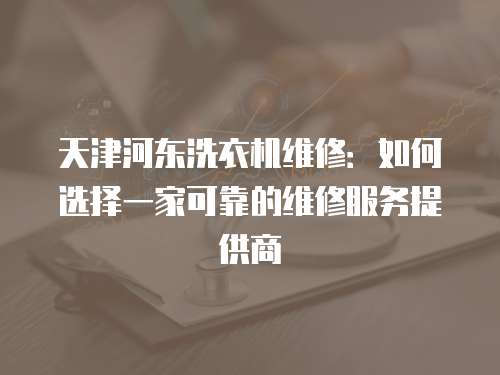 天津河?xùn)|洗衣機維修：如何選擇一家可靠的維修服務(wù)提供商