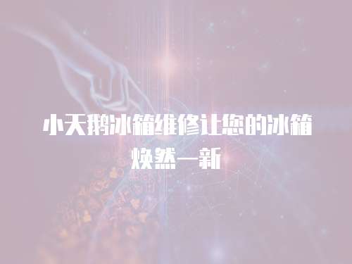 小天鵝冰箱維修讓您的冰箱煥然一新