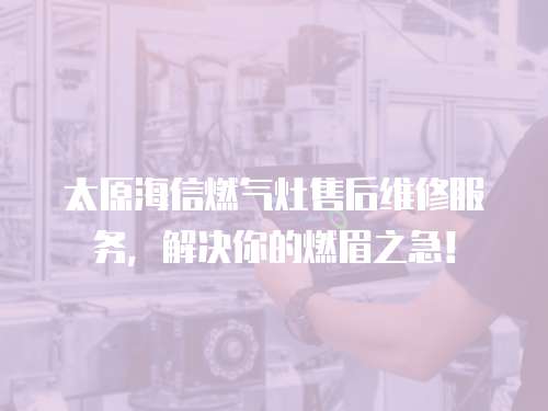 太原海信燃氣灶售后維修服務，解決你的燃眉之急！