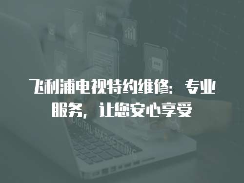 飛利浦電視特約維修：專業(yè)服務，讓您安心享受