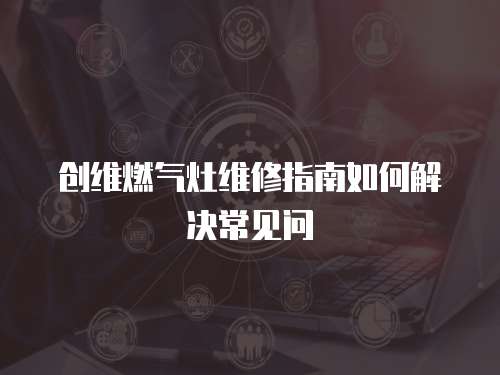 創維燃氣灶維修指南如何解決常見問
