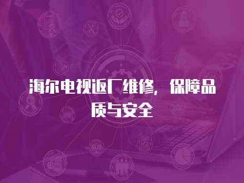 海爾電視返廠維修，保障品質(zhì)與安全