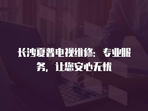 長沙夏普電視維修：專業服務，讓您安心無憂