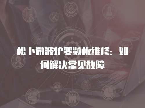 松下微波爐變頻板維修：如何解決常見(jiàn)故障