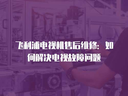 飛利浦電視機(jī)售后維修：如何解決電視故障問(wèn)題