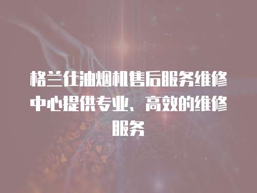 格蘭仕油煙機售后服務維修中心提供專業、高效的維修服務