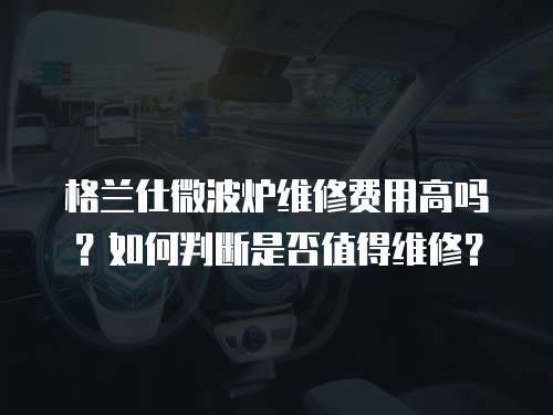 格蘭仕微波爐維修費(fèi)用高嗎？如何判斷是否值得維修？