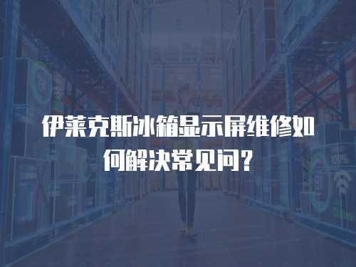 伊萊克斯冰箱顯示屏維修如何解決常見問？