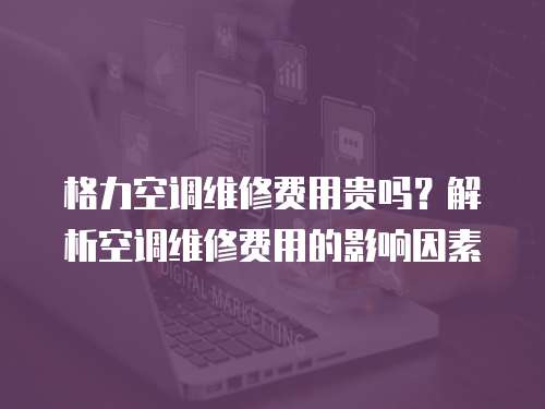 格力空調維修費用貴嗎？解析空調維修費用的影響因素
