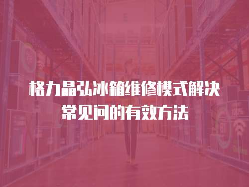 格力晶弘冰箱維修模式解決常見問的有效方法