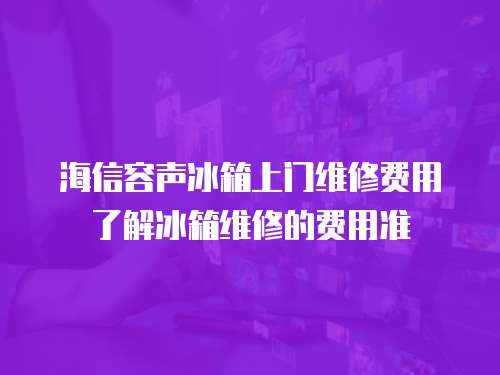 海信容聲冰箱上門維修費用了解冰箱維修的費用準
