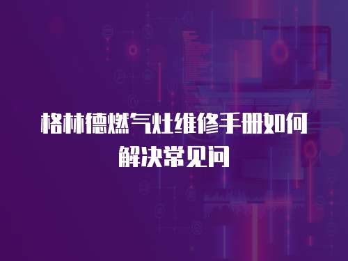格林德燃?xì)庠罹S修手冊(cè)如何解決常見(jiàn)問(wèn)