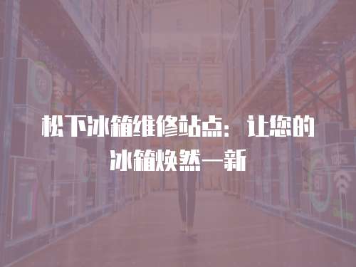 松下冰箱維修站點：讓您的冰箱煥然一新