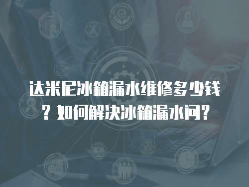 達米尼冰箱漏水維修多少錢？如何解決冰箱漏水問？