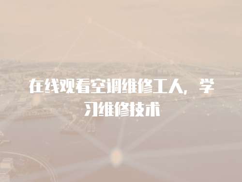 在線觀看空調(diào)維修工人，學(xué)習(xí)維修技術(shù)