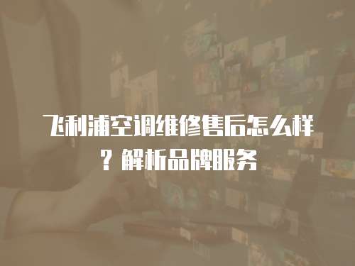 飛利浦空調(diào)維修售后怎么樣？解析品牌服務(wù)