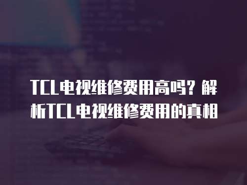 TCL電視維修費(fèi)用高嗎？解析TCL電視維修費(fèi)用的真相