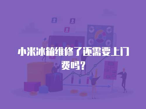 小米冰箱維修了還需要上門費嗎？