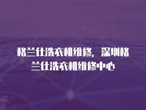 格蘭仕洗衣機維修，深圳格蘭仕洗衣機維修中心
