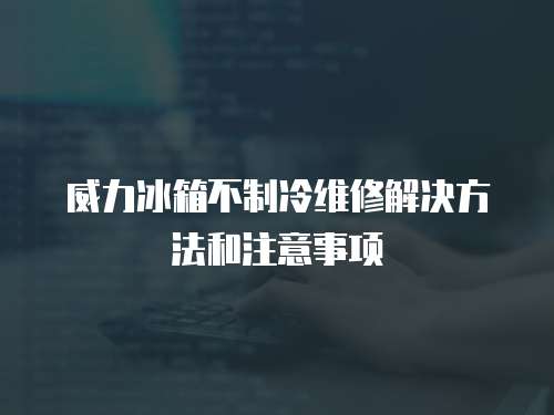 威力冰箱不制冷維修解決方法和注意事項