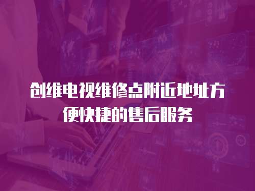 創(chuàng)維電視維修點附近地址方便快捷的售后服務