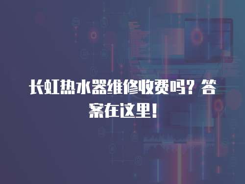 長虹熱水器維修收費嗎？答案在這里！