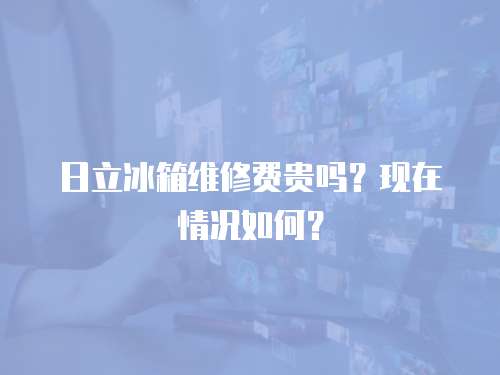 日立冰箱維修費(fèi)貴嗎？現(xiàn)在情況如何？