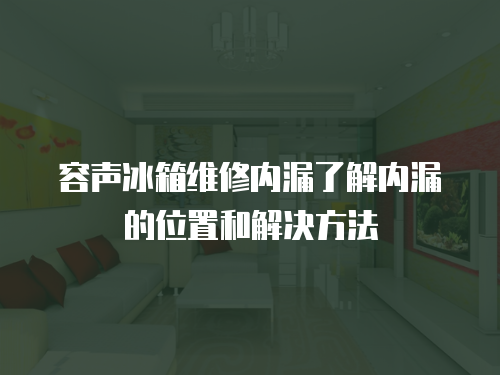 容聲冰箱維修內(nèi)漏了解內(nèi)漏的位置和解決方法