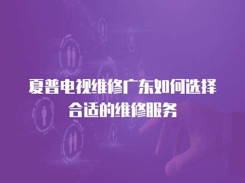 夏普電視維修廣東如何選擇合適的維修服務