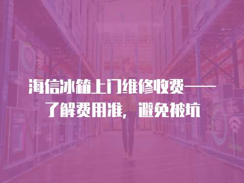 海信冰箱上門維修收費——了解費用準，避免被坑