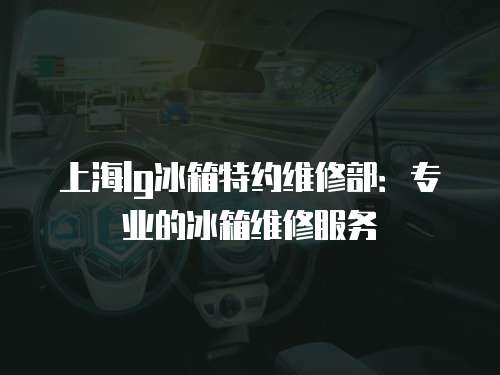 上海lg冰箱特約維修部：專業的冰箱維修服務