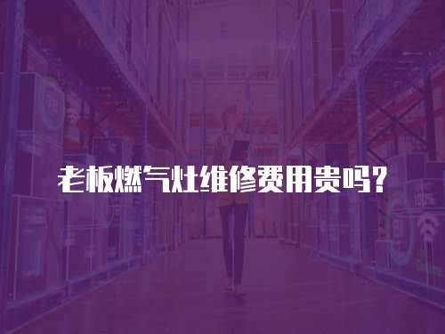 老板燃氣灶維修費用貴嗎？