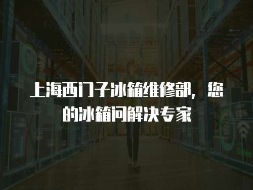 上海西門子冰箱維修部，您的冰箱問解決專家