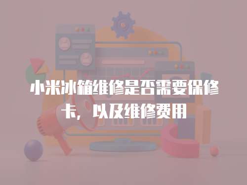 小米冰箱維修是否需要保修卡，以及維修費用