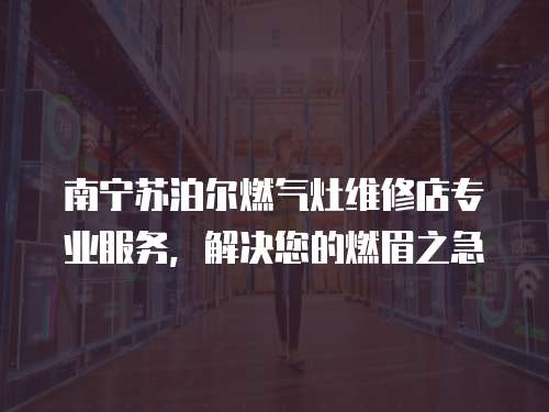 南寧蘇泊爾燃?xì)庠罹S修店專業(yè)服務(wù)，解決您的燃眉之急