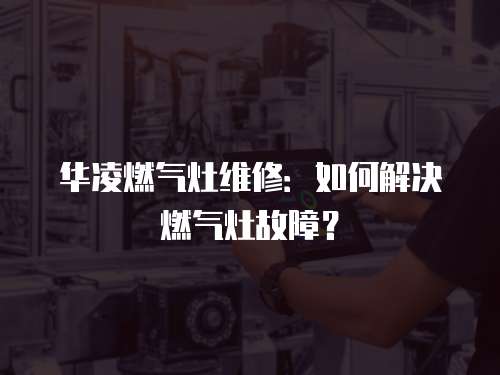 華凌燃氣灶維修：如何解決燃氣灶故障？