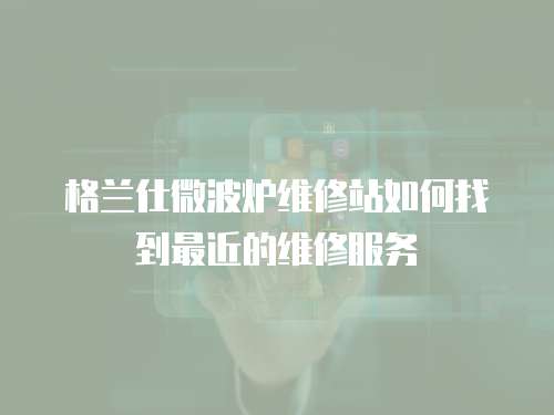 格蘭仕微波爐維修站如何找到最近的維修服務