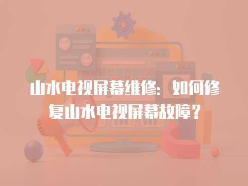 山水電視屏幕維修：如何修復山水電視屏幕故障？