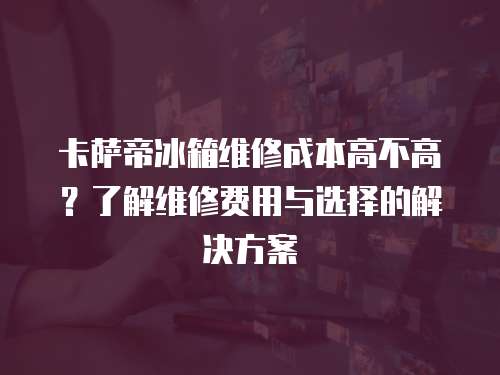 卡薩帝冰箱維修成本高不高？了解維修費用與選擇的解決方案