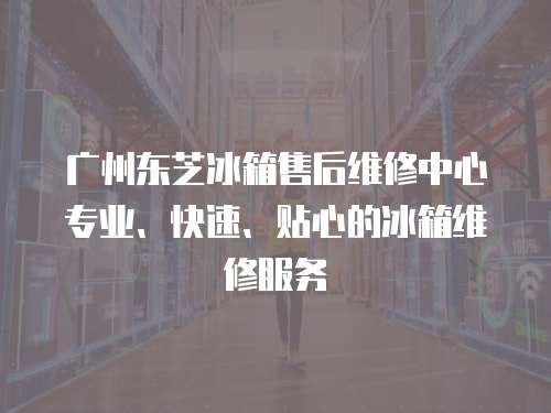 廣州東芝冰箱售后維修中心專業(yè)、快速、貼心的冰箱維修服務(wù)