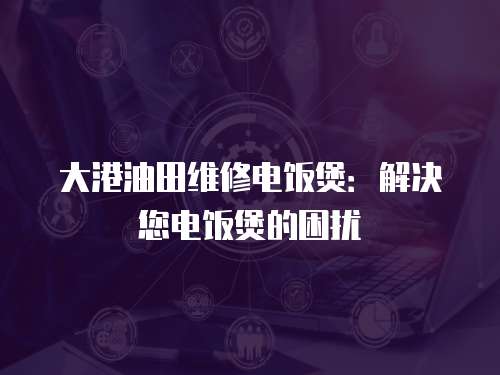 大港油田維修電飯煲：解決您電飯煲的困擾