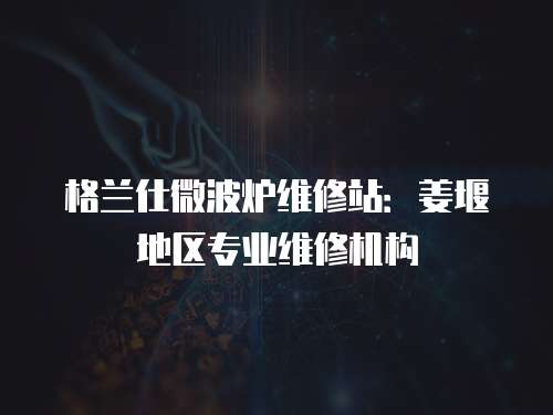格蘭仕微波爐維修站：姜堰地區(qū)專業(yè)維修機(jī)構(gòu)