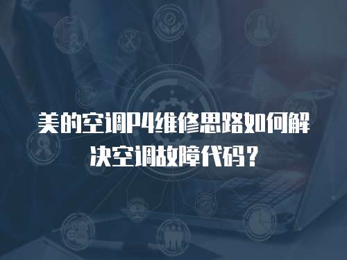 美的空調(diào)P4維修思路如何解決空調(diào)故障代碼？