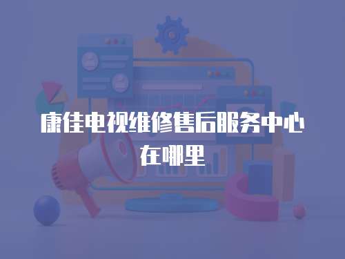 康佳電視維修售后服務中心在哪里