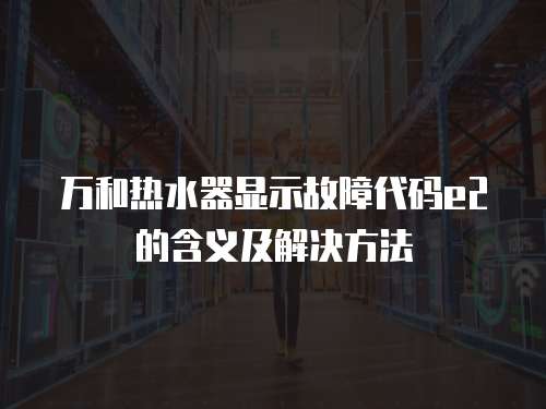 萬和熱水器顯示故障代碼e2的含義及解決方法