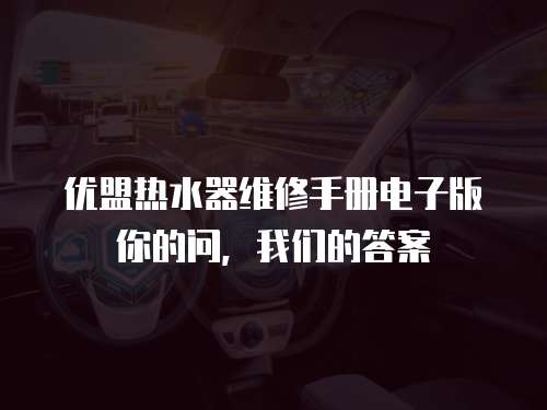 優(yōu)盟熱水器維修手冊(cè)電子版你的問(wèn)，我們的答案
