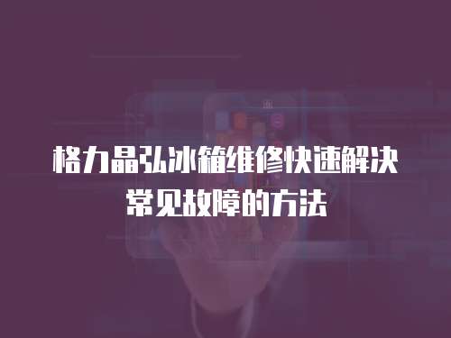 格力晶弘冰箱維修快速解決常見故障的方法