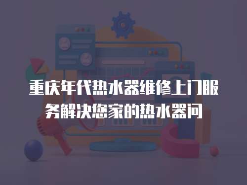 重慶年代熱水器維修上門服務解決您家的熱水器問