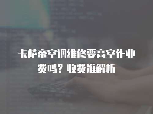 卡薩帝空調維修要高空作業費嗎？收費準解析