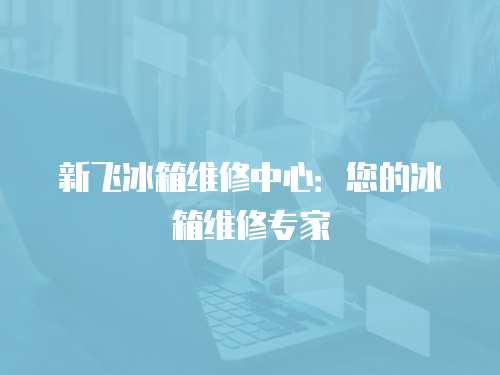 新飛冰箱維修中心：您的冰箱維修專家
